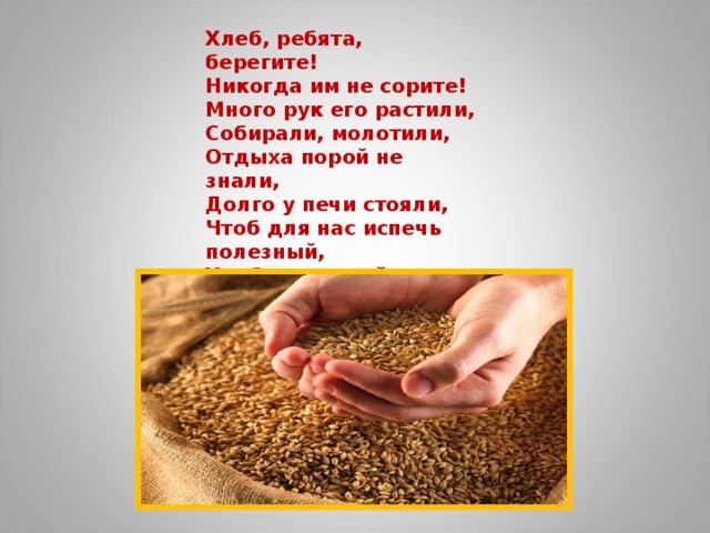Хлеб, ребята, берегите! Никогда им не сорите! Много рук его растили, Собирали, молотили, Отдыха порой не знали, Долго у печи стояли, Чтоб для нас испечь полезный, Хлеб душистый и чудесный! Вот так малый колосок На стол хлебом прийти смог! 