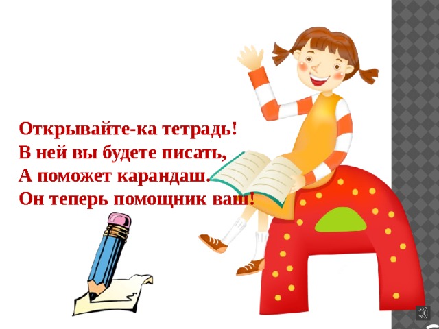 Открывайте-ка тетрадь! В ней вы будете писать, А поможет карандаш. Он теперь помощник ваш! 