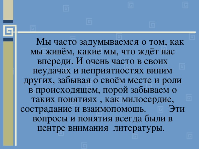  Мы часто задумываемся о том, как мы живём, какие мы, что ждёт нас впереди. И очень часто в своих неудачах и неприятностях виним других, забывая о своём месте и роли в происходящем, порой забываем о таких понятиях , как милосердие, сострадание и взаимопомощь. Эти вопросы и понятия всегда были в центре внимания литературы.  