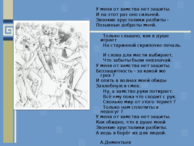 У меня от хамства нет защиты. И на этот раз оно сильней. Звонкие хрусталики разбиты - Позывные доброты моей.  Только слышно, как в душе играет  На старинной скрипочке печаль.  И слова для мести выбирает,  Что забыты были невзначай. У меня от хамства нет защиты. Беззащитность - за какой же грех ? И опять в волнах моей обиды Захлебнулся смех.  Ну, а хамство руки потирает.  Всё ему пока что сходит с рук.  Сколько мир от этого теряет ?  Только нам сплотиться недосуг ? У меня от хамства нет защиты. Как обидно, что в душе моей Звонкие хрусталики разбиты. А ведь я берёг их для людей.  А.Дементьев 