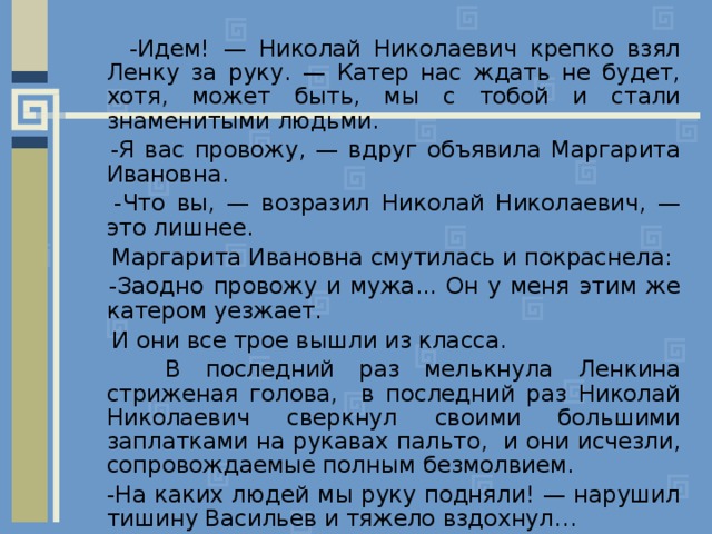  -Идем! — Николай Николаевич крепко взял Ленку за руку. — Катер нас ждать не будет, хотя, может быть, мы с тобой и стали знаменитыми людьми.  -Я вас провожу, — вдруг объявила Маргарита Ивановна.  -Что вы, — возразил Николай Николаевич, — это лишнее.  Маргарита Ивановна смутилась и покраснела:  -Заодно провожу и мужа... Он у меня этим же катером уезжает.  И они все трое вышли из класса.  В последний раз мелькнула Ленкина стриженая голова, в последний раз Николай Николаевич сверкнул своими большими заплатками на рукавах пальто, и они исчезли, сопровождаемые полным безмолвием.  -На каких людей мы руку подняли! — нарушил тишину Васильев и тяжело вздохнул… 