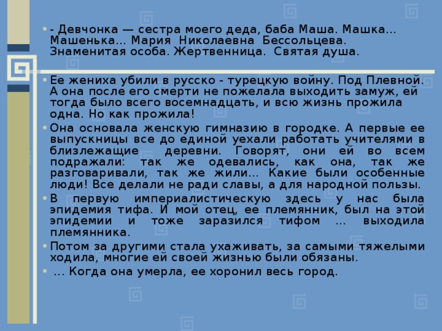 - Девчонка — сестра моего деда, баба Маша. Машка... Машенька... Мария Николаевна Бессольцева. Знаменитая особа. Жертвенница. Святая душа. Ее жениха убили в русско - турецкую войну. Под Плевной. А она после его смерти не пожелала выходить замуж, ей тогда было всего восемнадцать, и всю жизнь прожила одна. Но как прожила! Она основала женскую гимназию в городке. А первые ее выпускницы все до единой уехали работать учителями в близлежащие деревни. Говорят, они ей во всем подражали: так же одевались, как она, так же разговаривали, так же жили… Какие были особенные люди! Все делали не ради славы, а для народной пользы. В первую империалистическую здесь у нас была эпидемия тифа. И мой отец, ее племянник, был на этой эпидемии и тоже заразился тифом … выходила племянника. Потом за другими стала ухаживать, за самыми тяжелыми ходила, многие ей своей жизнью были обязаны.  ... Когда она умерла, ее хоронил весь город. 