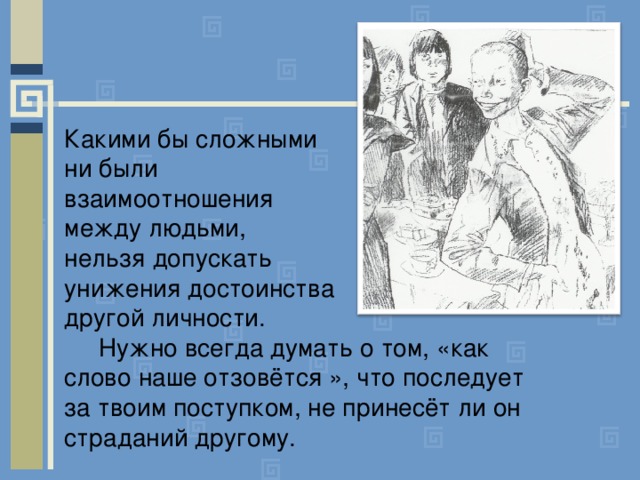 Какими бы сложными ни были взаимоотношения между людьми, нельзя допускать унижения достоинства другой личности.  Нужно всегда думать о том, «как слово наше отзовётся », что последует за твоим поступком, не принесёт ли он страданий другому. 