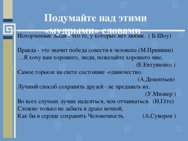 Подумайте над этими  «мудрыми» словами Испорченные люди - это те, у которых нет любви. ( Б.Шоу) Правда - это значит победа совести в человеке.(М.Пришвин)  ...Я хочу вам хорошего, люди, пожелайте хорошего мне.  (Е.Евтушенко ) Самое горькое на свете состояние -одиночество.  (А.Дементьев) Лучший способ сохранить друзей - не предавать их.  (У.Мизнер ) Во всех случаях лучше надеяться, чем отчаиваться. (И.Гёте) Сложно только не забыть в драке вечной, Как бы в сердце сохранить Человечность. (А.Суворов ) 