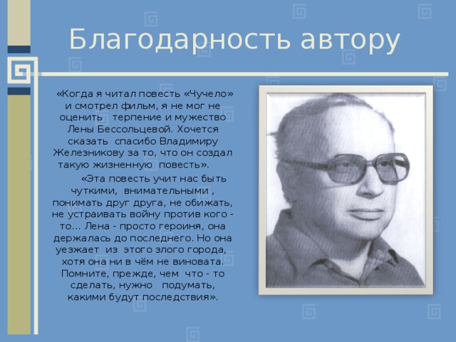 Благодарность автору  «Когда я читал повесть «Чучело» и смотрел фильм, я не мог не оценить терпение и мужество Лены Бессольцевой. Хочется сказать спасибо Владимиру Железникову за то, что он создал такую жизненную повесть».  «Эта повесть учит нас быть чуткими, внимательными , понимать друг друга, не обижать, не устраивать войну против кого - то... Лена - просто героиня, она держалась до последнего. Но она уезжает из этого злого города, хотя она ни в чём не виновата. Помните, прежде, чем что - то сделать, нужно подумать, какими будут последствия». 