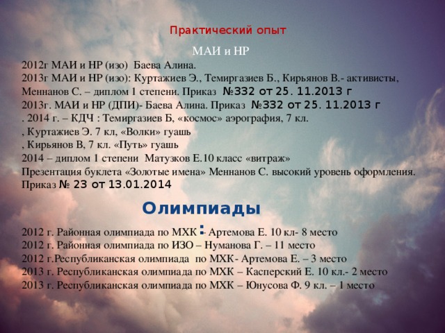 Практический опыт МАИ и НР 2012г МАИ и НР (изо) Баева Алина. 2013г МАИ и НР (изо): Куртажиев Э., Темиргазиев Б., Кирьянов В.- активисты, Меннанов С. – диплом 1 степени. Приказ №332 от 25. 11.2013 г 2013г. МАИ и НР (ДПИ)- Баева Алина. Приказ №332 от 25. 11.2013 г . 2014 г. – КДЧ : Темиргазиев Б, «космос» аэрография, 7 кл. , Куртажиев Э. 7 кл, «Волки» гуашь , Кирьянов В, 7 кл. «Путь» гуашь 2014 – диплом 1 степени Матузков Е.10 класс «витраж» Презентация буклета «Золотые имена» Меннанов С. высокий уровень оформления. Приказ № 23 от 13.01.2014 Олимпиады: 2012 г. Районная олимпиада по МХК – Артемова Е. 10 кл- 8 место 2012 г. Районная олимпиада по ИЗО – Нуманова Г. – 11 место 2012 г.Республиканская олимпиада по МХК- Артемова Е. – 3 место 2013 г. Республиканская олимпиада по МХК – Касперский Е. 10 кл.- 2 место 2013 г. Республиканская олимпиада по МХК – Юнусова Ф. 9 кл. – 1 место 