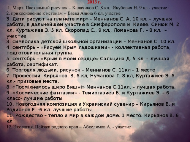 2013 г.  1. Март. Пасхальный рисунок – Калачиков С.,8 кл. Якубович Н. 9 кл.- участие прикосновение к истокам – Баева Алина 6 кл. участие 3. Дети рисуют на планете мир» - Меннанов С. А. 10 кл. – лучшая работа, в дальнейшем участие в Симферополе и Киеве. Синюк М. 2 кл, Куртажиев Э. 5 кл, Скоропад С., 9 кл., Ломанова Г. – 8 кл. – участие 3. символика детской школьной организации – Меннанов С. 10 кл. 4. сентябрь – «Рисуем Крым ладошками» - коллективная работа, подготовительная группа. 5. сентябрь – «Крым в моем сердце» Сальцина Д. 5 кл. – лучшая работа, сертификат. 6. Торговля людьми. рисунок – Меннанов С. 11кл – 1 место 7. Профессии. Кирьянов. В. 6 кл, Нуманова Г. 8 кл, Куртажиев Э. 6 кл.- призовые места. 8. «Посміхнемось щиро Вишні» Меннанов С.11кл. – лучшая работа, 9. «Космические фантазии» - Темиргазиев Б. и Куртажиев Э. – 6 класс- лучшие работы 10. Новогодняя композиция и Украинский сувенир – Кирьянов В. и Родионов Р. -6 кл. лучшие работы. 11. Рождество – тепло и мир в каждом доме. 1 место. Кирьянов В. 6 кл 12. Экология. Пейзаж родного края – Абкелямов А. - участие 