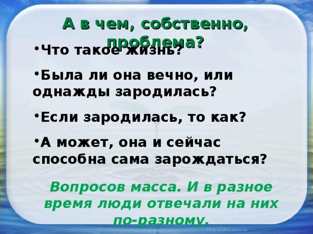 А в чем, собственно, проблема? Что такое жизнь? Была ли она вечно, или однажды зародилась? Если зародилась, то как? А может, она и сейчас способна сама зарождаться? Вопросов масса. И в разное время люди отвечали на них по-разному. 