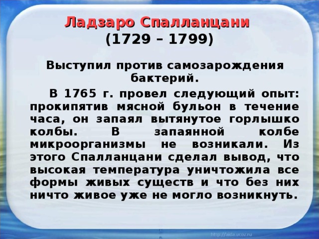 Ладзаро Спалланцани   (1729 – 1799)  Выступил против самозарождения бактерий.    В 1765 г. провел следующий опыт: прокипятив мясной бульон в течение часа, он запаял вытянутое горлышко колбы. В запаянной колбе микроорганизмы не возникали. Из этого Спалланцани сделал вывод, что высокая температура уничтожила все формы живых существ и что без них ничто живое уже не могло возникнуть. 