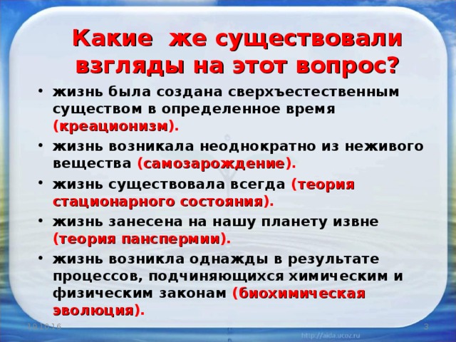 Какие же существовали взгляды на этот вопрос? жизнь была создана сверхъестественным существом в определенное время ( креационизм ). жизнь возникала неоднократно из неживого вещества ( самозарождение ). жизнь существовала всегда ( теория стационарного состояния ). жизнь занесена на нашу планету извне ( теория панспермии ). жизнь возникла однажды в результате процессов, подчиняющихся химическим и физическим законам ( биохимическая эволюция ).  19.10.16  