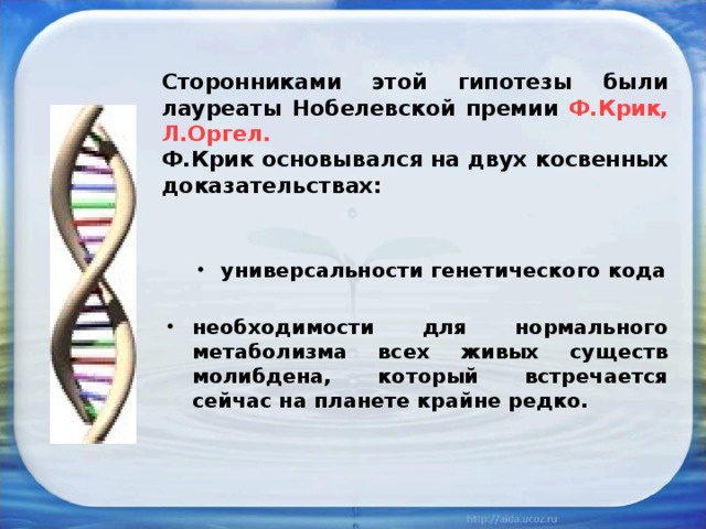 Сторонниками этой гипотезы были лауреаты Нобелевской премии Ф.Крик, Л.Оргел.  Ф.Крик основывался на двух косвенных доказательствах: универсальности генетического кода универсальности генетического кода необходимости для нормального метаболизма всех живых существ молибдена, который встречается сейчас на планете крайне редко. 