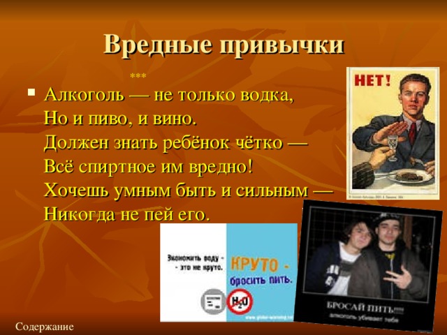 Вредные привычки *** Алкоголь — не только водка,  Но и пиво, и вино.  Должен знать ребёнок чётко —  Всё спиртное им вредно!  Хочешь умным быть и сильным —  Никогда не пей его. Содержание