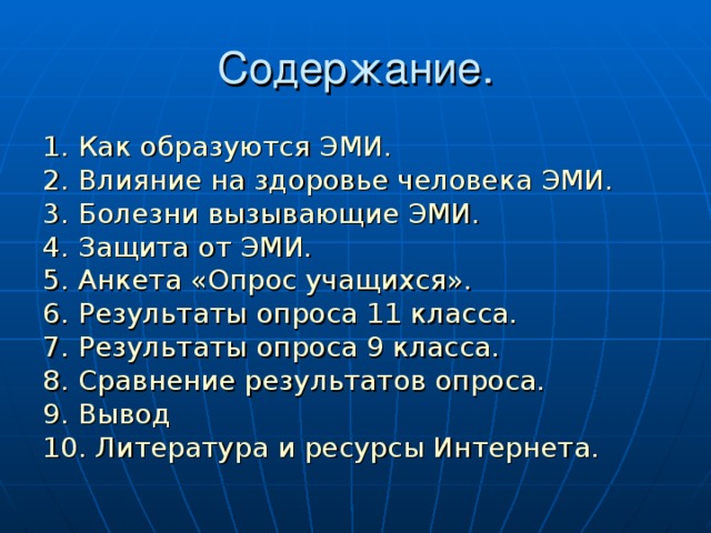 Содержание. 1. Как образуются ЭМИ. 2. Влияние на здоровье человека ЭМИ. 3. Болезни вызывающие ЭМИ. 4. Защита от ЭМИ. 5. Анкета «Опрос учащихся». 6. Результаты опроса 11 класса. 7. Результаты опроса 9 класса. 8. Сравнение результатов опроса. 9. Вывод 10. Литература и ресурсы Интернета.