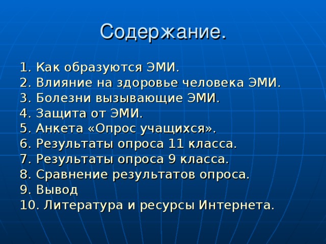 Содержание. 1. Как образуются ЭМИ. 2. Влияние на здоровье человека ЭМИ. 3. Болезни вызывающие ЭМИ. 4. Защита от ЭМИ. 5. Анкета «Опрос учащихся». 6. Результаты опроса 11 класса. 7. Результаты опроса 9 класса. 8. Сравнение результатов опроса. 9. Вывод 10. Литература и ресурсы Интернета.