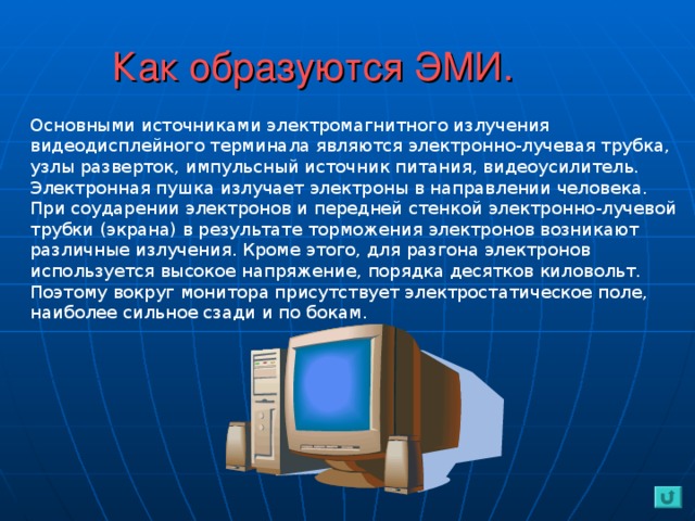 Как образуются ЭМИ. Основными источниками электромагнитного излучения видеодисплейного терминала являются электронно-лучевая трубка, узлы разверток, импульсный источник питания, видеоусилитель.  Электронная пушка излучает электроны в направлении человека. При соударении электронов и передней стенкой электронно-лучевой трубки (экрана) в результате торможения электронов возникают различные излучения. Кроме этого, для разгона электронов используется высокое напряжение, порядка десятков киловольт. Поэтому вокруг монитора присутствует электростатическое поле, наиболее сильное сзади и по бокам.