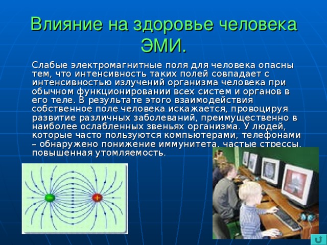 Влияние на здоровье человека ЭМИ.  Слабые электромагнитные поля для человека опасны тем, что интенсивность таких полей совпадает с интенсивностью излучений организма человека при обычном функционировании всех систем и органов в его теле. В результате этого взаимодействия собственное поле человека искажается, провоцируя развитие различных заболеваний, преимущественно в наиболее ослабленных звеньях организма. У людей, которые часто пользуются компьютерами, телефонами – обнаружено понижение иммунитета, частые стрессы, повышенная утомляемость.