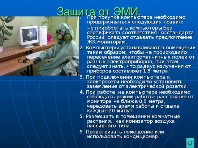 Защита от ЭМИ. При покупке компьютера необходимо придерживаться следующих правил:  не приобретать компьютеры без сертификата соответствия Госстандарта России; следует отдавать предпочтение ЖК мониторам. 2. Компьютеры устанавливают в помещении таким образом, чтобы не происходило пересечение электромагнитных полей от разных электроприборов, при этом следует знать, что радиус излучения от приборов составляет 1,5 метра. 3. При подключении компьютера к электросети необходимо установить заземление от электрической розетки. 4. При работе на компьютере необходимо соблюдать режим работы: расстояние от монитора не ближе 0,5 метра, чередовать время работы и отдыха каждые 20 минут. 5. Размещать в помещении комнатные растения, как ионизатор воздуха пассивного типа. 6. Проветривать помещение или использовать кондиционер.