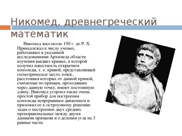 Никомед, древнегреческий математик  Никомед жил около 150 г. до Р. Х. Принадлежал к числу ученых, работавших в указанной исследованиями Архимеда области изучения высших кривых, в которой получил известность открытием конхоиды, т. е. кривой, представляющей геометрическое место точек, расстояния которых от данной прямой, считаемые по прямым, проходящим через данную точку, имеют постоянную длину. Никомед устроил также очень простой прибор для построения конхоиды непрерывным движением и приложил ее к остроумному решению задач о построении двух средних пропорциональных между двумя данными прямыми и о делении угла на 3 равные части. 