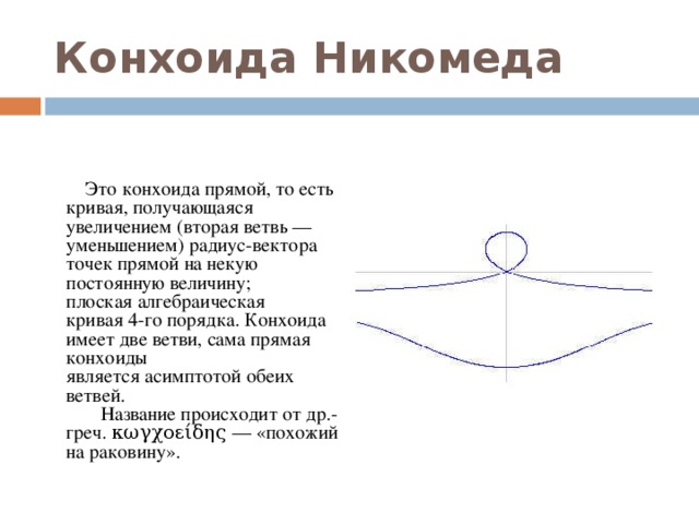 Конхоида Никомеда    Это конхоида прямой, то есть кривая, получающаяся увеличением (вторая ветвь — уменьшением) радиус-вектора точек прямой на некую постоянную величину; плоская алгебраическая кривая 4-го порядка. Конхоида имеет две ветви, сама прямая конхоиды является асимптотой обеих ветвей.   Название происходит от др.-греч. κωγχοείδης — «похожий на раковину».  