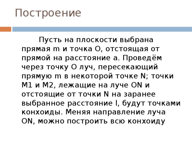 Построение              Пусть на плоскости выбрана прямая m и точка O, отстоящая от прямой на расстояние a. Проведём через точку O луч, пересекающий прямую m в некоторой точке N; точки M1 и M2, лежащие на луче ON и отстоящие от точки N на заранее выбранное расстояние l, будут точками конхоиды. Меняя направление луча ON, можно построить всю конхоиду 