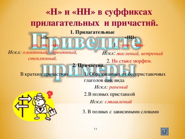Мой университет - www.moi-mummi.ru  «Н» и «НН» в суффиксах  прилагательных и причастий.  1. Прилагательные  «НН»  «Н»  -ан, -ян-, -ин-  1. -онн-, -енн-  Искл : Искл: оловянный, деревянный, стеклянный.  масленый, ветреный  2. На стыке морфем.  2. Причастия. 1. Образованных от бесприставочных глаголов сов. вида  В кратких причастиях Искл: раненый 2.В полных приставкой Искл: смышленый  3. В полных с зависимыми словами  