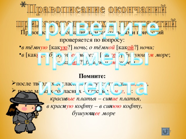 Правописание окончаний прилагательных и причастий проверяется по вопросу: в тёмн ую [как ую ?] ночь ; о тёмн ой [как ой ?] ночи; в [как ое ?] бушующ ее море; в [как ом ?] бушующ ем море ; в тёмн ую [как ую ?] ночь ; о тёмн ой [как ой ?] ночи; в [как ое ?] бушующ ее море; в [как ом ?] бушующ ем море ; с [как им ?] бушующ им морем. с [как им ?] бушующ им морем. Помните: после твёрдых согласных пишутся гласные ы, о, у ,  после мягких согласных – гласные – и, е, ю :  краси в ые платья – си н ие платья,  в крас н ую кофту – в си н юю кофту, бушую щ ее море  