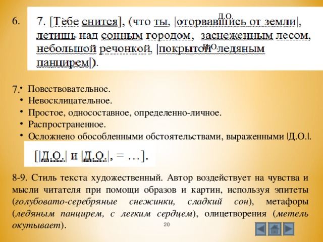Д.О. 6. П.О.  Повествовательное.  Невосклицательное.  Простое, односоставное, определенно-личное.  Распространенное.  Осложнено обособленными обстоятельствами, выраженными |Д.О.|.   7.  8-9. Стиль текста художественный. Автор воздействует на чувства и мысли читателя при помощи образов и картин, используя эпитеты ( голубовато-серебряные снежинки, сладкий сон ), метафоры ( ледяным панцирем, с легким сердцем ), олицетворения ( метель окутывает ).  