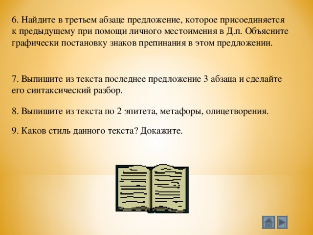 Мой университет - www.moi-mummi.ru 6. Найдите в третьем абзаце предложение, которое присоединяется к предыдущему при помощи личного местоимения в Д.п. Объясните графически постановку знаков препинания в этом предложении. 7. Выпишите из текста последнее предложение 3 абзаца и сделайте его синтаксический разбор. 8. Выпишите из текста по 2 эпитета, метафоры, олицетворения. 9. Каков стиль данного текста? Докажите.  