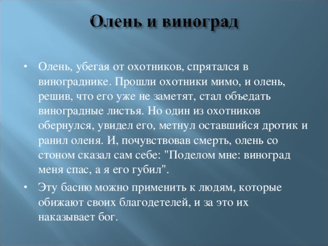 Олень, убегая от охотников, спрятался в винограднике. Прошли охотники мимо, и олень, решив, что его уже не заметят, стал объедать виноградные листья. Но один из охотников обернулся, увидел его, метнул оставшийся дротик и ранил оленя. И, почувствовав смерть, олень со стоном сказал сам себе: 