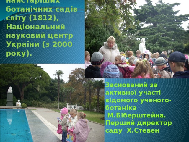 Один з найстаріших ботанічних садів світу (1812), Національний науковий центр України (з 2000 року). Заснований за активної участі відомого ученого-ботаніка  М.Біберштейна. Перший директор саду Х.Стевен 