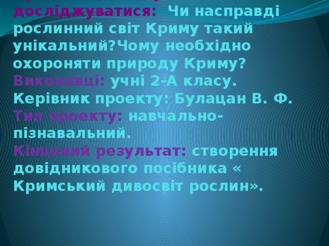 Проблема, яка буде досліджуватися: Чи насправді рослинний світ Криму такий унікальний?Чому необхідно охороняти природу Криму?  Виконавці: учні 2-А класу.  Керівник проекту: Булацан В. Ф.  Тип проекту: навчально-пізнавальний.  Кінцевий результат: створення довідникового посібника « Кримський дивосвіт рослин».     
