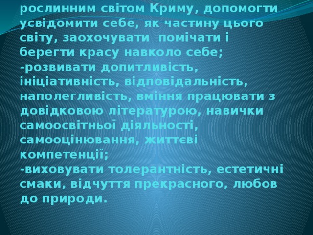 Мета проекту:  -познайомити дітей з унікальним рослинним світом Криму, допомогти усвідомити себе, як частину цього світу, заохочувати помічати і берегти красу навколо себе;  -розвивати допитливість, ініціативність, відповідальність, наполегливість, вміння працювати з довідковою літературою, навички самоосвітньої діяльності, самооцінювання, життєві компетенції;  -виховувати толерантність, естетичні смаки, відчуття прекрасного, любов до природи.   
