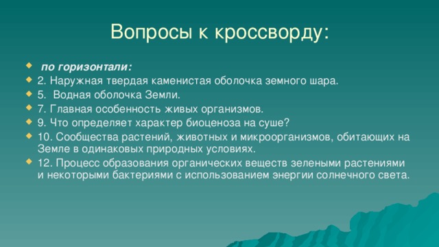 Вопросы к кроссворду:  по горизонтали: 2. Наружная твердая каменистая оболочка земного шара. 5. Водная оболочка Земли. 7. Главная особенность живых организмов. 9. Что определяет характер биоценоза на суше? 10. Сообщества растений, животных и микроорганизмов, обитающих на Земле в одинаковых природных условиях. 12. Процесс образования органических веществ зелеными растениями и некоторыми бактериями с использованием энергии солнечного света. 