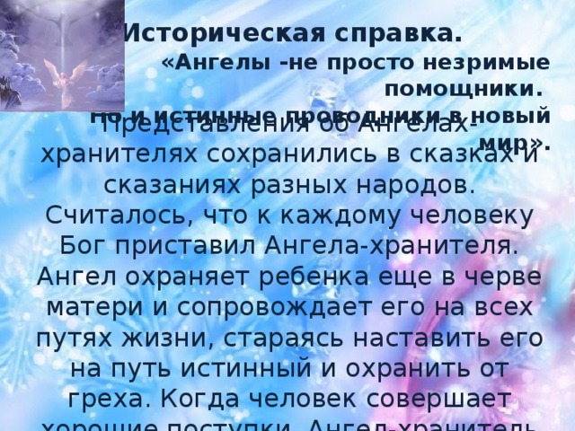 Историческая справка. «Ангелы -не просто незримые помощники.  Но и истинные проводники в новый мир». Представления об Ангелах-хранителях сохранились в сказках и сказаниях разных народов. Считалось, что к каждому человеку Бог приставил Ангела-хранителя. Ангел охраняет ребенка еще в черве матери и сопровождает его на всех путях жизни, стараясь наставить его на путь истинный и охранить от греха. Когда человек совершает хорошие поступки, Ангел-хранитель радуется и улыбается, а когда плохие — плачет.