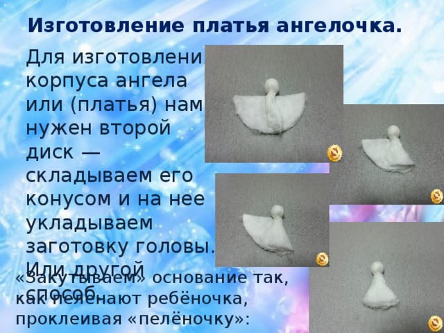 Изготовление платья ангелочка.  Для изготовления корпуса ангела или (платья) нам нужен второй диск — складываем его конусом и на нее укладываем заготовку головы. Или другой способ. « Закутываем » основание так, как пеленают ребёночка, проклеивая « пелёночку » :