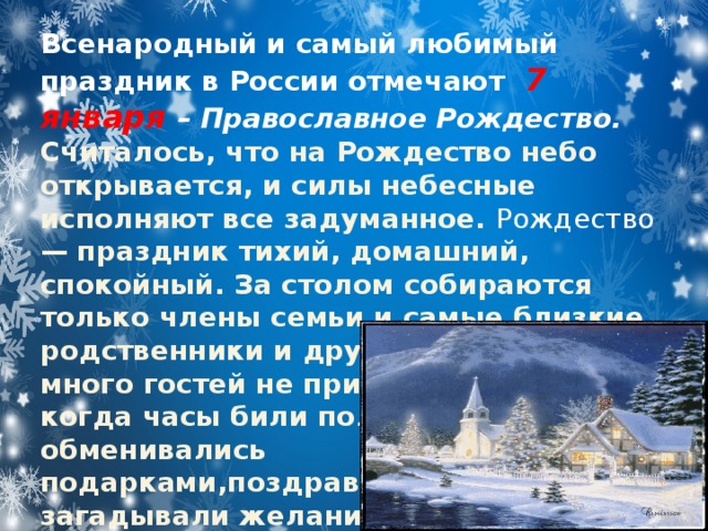 Всенародный и самый любимый праздник в России отмечают 7 января – Православное Рождество. Считалось, что на Рождество небо открывается, и силы небесные исполняют все задуманное. Рождество — праздник тихий, домашний, спокойный. За столом собираются только члены семьи и самые близкие родственники и друзья. Приглашать много гостей не принято.В старину, когда часы били полночь, все обменивались подарками,поздравляли, загадывали желания. Но желания обязательно должны быть добрыми.