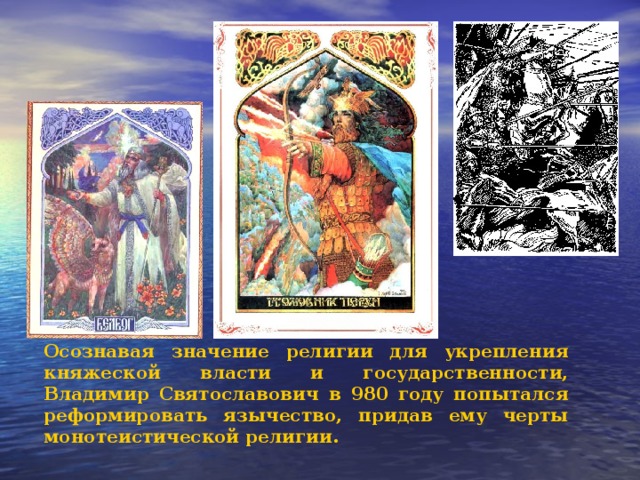 Осознавая значение религии для укрепления княжеской власти и государственности, Владимир Святославович в 980 году попытался реформировать язычество, придав ему черты монотеистической религии. 