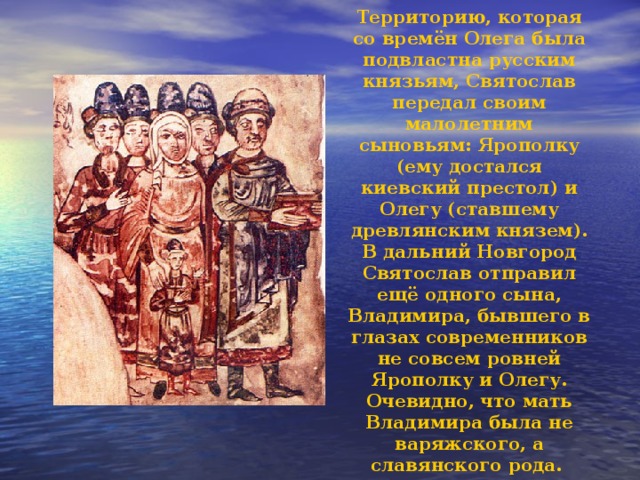 Территорию, которая со времён Олега была подвластна русским князьям, Святослав передал своим малолетним сыновьям: Ярополку (ему достался киевский престол) и Олегу (ставшему древлянским князем). В дальний Новгород Святослав отправил ещё одного сына, Владимира, бывшего в глазах современников не совсем ровней Ярополку и Олегу. Очевидно, что мать Владимира была не варяжского, а славянского рода. 