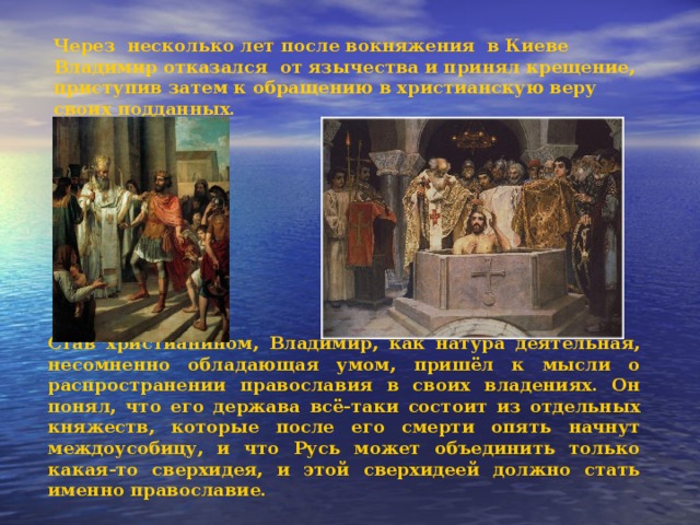 Через несколько лет после вокняжения в Киеве Владимир отказался от язычества и принял крещение, приступив затем к обращению в христианскую веру своих подданных.  Став христианином, Владимир, как натура деятельная, несомненно обладающая умом, пришёл к мысли о распространении православия в своих владениях. Он понял, что его держава всё-таки состоит из отдельных княжеств, которые после его смерти опять начнут междоусобицу, и что Русь может объединить только какая-то сверхидея, и этой сверх­идеей должно стать именно православие. 