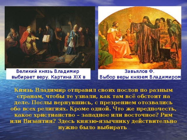 Завьялов Ф.  Выбор веры князем Владимиром Великий князь Владимир выбирает веру. Картина XIX в Князь Владимир отправил своих послов по разным странам, чтобы те узнали, как там всё обстоит на деле. Послы вернувшись, с презрением отозвались обо всех религиях. Кроме одной. Что же предпочесть, какое христианство – западное или восточное? Рим или Византия? Здесь князю-язычнику действительно нужно было выбирать 