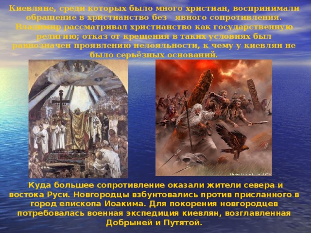 Киевляне, среди которых было много христиан, воспринимали обращение в христианство без явного сопротивления. Владимир рассматривал христианство как государственную религию; отказ от крещения в таких условиях был равнозначен проявлению нелояльности, к чему у киевлян не было серьёзных оснований.               Куда большее сопротивление оказали жители севера и востока Руси. Новгородцы взбунтовались против присланного в город епископа Иоакима. Для покорения новгородцев потребовалась военная экспедиция киевлян, возглавлен­ная Добрыней и Путятой. 