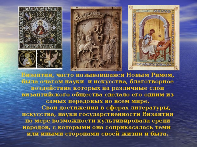 Византия, часто называвшаяся Новым Римом, была очагом науки и искусства, благотворное воздействие которых на различные слои византийского общества сделало его одним из самых передовых во всем мире.  Свои достижения в сферах литературы, искусства, науки государственности Византия по мере возможности культивировала среди народов, с которыми она соприкасалась теми или иными сторонами своей жизни и быта. 