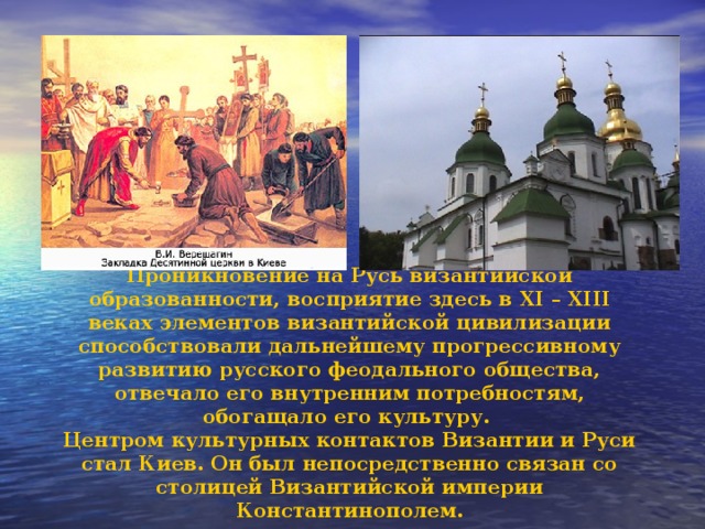 Проникновение на Русь византийской образованности, восприятие здесь в XI – XIII веках элементов византийской цивилизации способствовали дальнейшему прогрессивному развитию русского феодального общества, отвечало его внутренним потребностям, обогащало его культуру. Центром культурных контактов Византии и Руси стал Киев. Он был непосредственно связан со столицей Византийской империи Константинополем. 