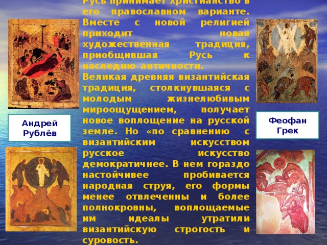 Русь принимает христианство в его православном варианте. Вместе с новой религией приходит новая художественная традиция, приобщившая Русь к наследию античности. Великая древняя византийская традиция, столкнувшаяся с молодым жизнелюбивым мироощущением, получает новое воплощение на русской земле. Но «по сравнению с византийским искусством русское искусство демократичнее. В нем гораздо настойчивее пробивается народная струя, его формы менее отвлеченны и более полнокровны, воплощаемые им идеалы утратили византийскую строгость и суровость. Феофан Грек Андрей Рублёв 