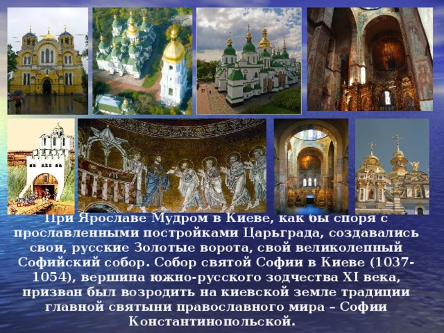 При Ярославе Мудром в Киеве, как бы споря с прославленными постройками Царьграда, создавались свои, русские Золотые ворота, свой великолепный Софийский собор. Собор святой Софии в Киеве (1037-1054), вершина южно-русского зодчества Х I века, призван был возродить на киевской земле традиции главной святыни православного мира – Софии Константинопольской. 