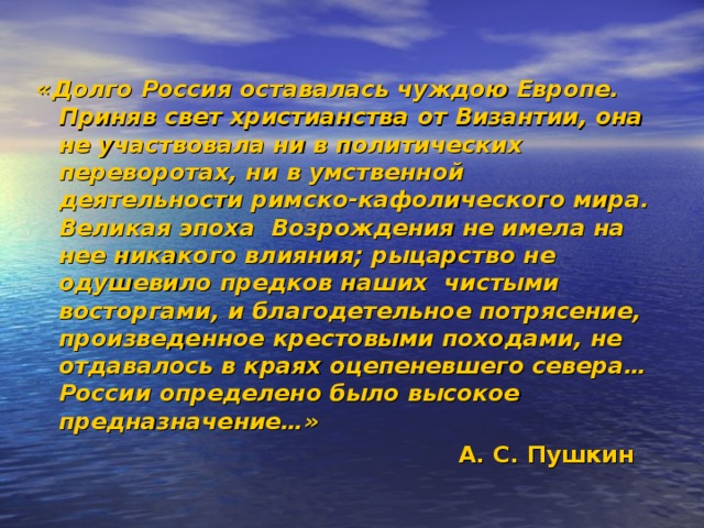«Долго Россия оставалась чуждою Европе. Приняв свет христианства от Византии, она не участвовала ни в политических переворотах, ни в умственной деятельности римско-кафолического мира. Великая эпоха Возрождения не имела на нее никакого влияния; рыцарство не одушевило предков наших чистыми восторгами, и благодетельное потрясение, произведенное крестовыми походами, не отдавалось в краях оцепеневшего севера… России определено было высокое предназначение…»  А. С. Пушкин  