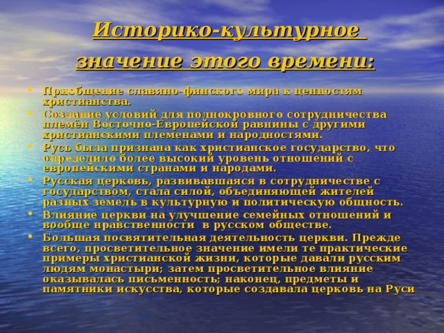 Историко-культурное  значение этого времени:  Приобщение славяно-финского мира к ценностям христианства. Создание условий для полнокровного сотрудничества племён Восточно-Европейской равнины с другими христианскими племенами и народностями. Русь была признана как христианское государство, что определило более высокий уровень отношений с европейскими странами и народами. Русская церковь, развивавшаяся в сотрудничестве с государством, стала силой, объединяющей жителей разных земель в культурную и политическую общность. Влияние церкви на улучшение семейных отношений и вообще нравственности в русском обществе. Большая посвятительная деятельность церкви. Прежде всего, просветительное значение имели те практические примеры христианской жизни, которые давали русским людям монастыри; затем просветительное влияние оказывалась письменность; наконец, предметы и памятники искусства, которые создавала церковь на Руси 