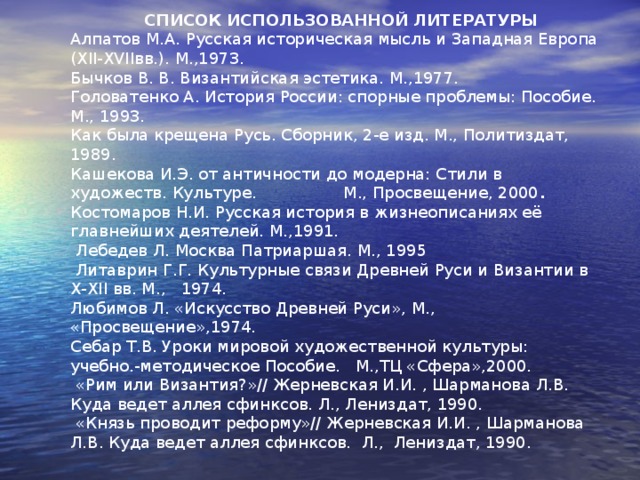  СПИСОК ИСПОЛЬЗОВАННОЙ ЛИТЕРАТУРЫ Алпатов М.А. Русская историческая мысль и Западная Европа (Х II -Х VII вв.). М.,1973. Бычков В. В. Византийская эстетика. М.,1977. Головатенко А. История России: спорные проблемы: Пособие. М., 1993. Как была крещена Русь. Сборник, 2-е изд. М., Политиздат, 1989. Кашекова И.Э. от античности до модерна: Стили в художеств. Культуре. М., Просвещение, 2000 . Костомаров Н.И. Русская история в жизнеописаниях её главнейших деяте­лей. М.,1991.  Лебедев Л. Москва Патриаршая. М., 1995  Литаврин Г.Г. Культурные связи Древней Руси и Византии в X - XII вв. М., 1974. Любимов Л. «Искусство Древней Руси», М., «Просвещение»,1974. Себар Т.В. Уроки мировой художественной культуры: учебно.-методическое Пособие. М.,ТЦ «Сфера»,2000.  «Рим или Византия?»// Жерневская И.И. , Шарманова Л.В. Куда ведет аллея сфинксов. Л., Лениздат, 1990.  «Князь проводит реформу»// Жерневская И.И. , Шарманова Л.В. Куда ведет аллея сфинксов. Л., Лениздат, 1990. 