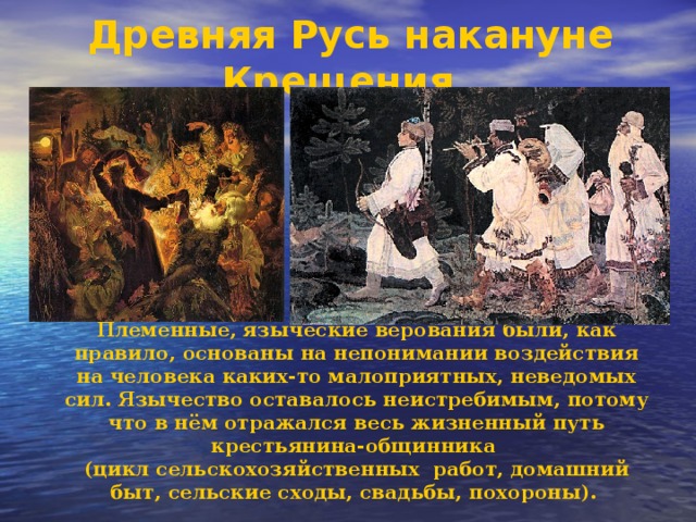 Древняя Русь накануне Крещения.  Племенные, языческие верования были, как правило, основаны на непонимании воздействия на человека каких-то малоприятных, неведомых сил. Язычество оставалось неистребимым, потому что в нём отражался весь жизненный путь крестьянина-общинника (цикл сельскохозяйственных работ, домашний быт, сельские сходы, свадьбы, похороны).  
