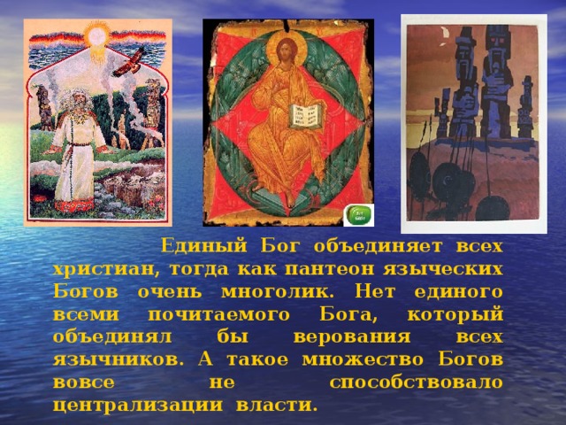  Единый Бог объединяет всех христиан, тогда как пантеон языческих Богов очень многолик. Нет единого всеми почитаемого Бога, который объединял бы верования всех язычников. А такое множество Богов вовсе не способствовало централизации власти.  